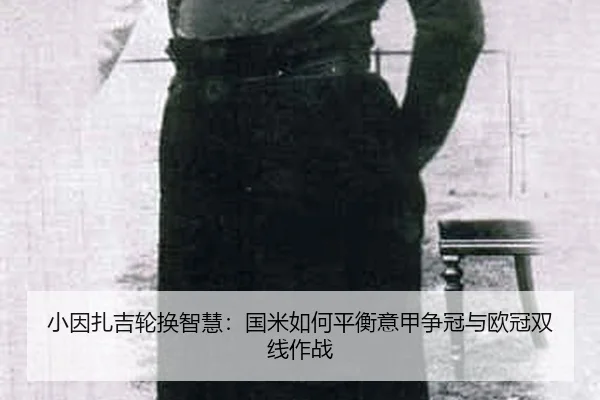 小因扎吉轮换智慧：国米如何平衡意甲争冠与欧冠双线作战